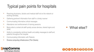 Typical pain points for hospitals
• What else?
• Reaching physicians, doctors and medical staff not on the network or
working remotely.
• Gathering pertinent information from staff in a timely manner
• Communicating informative critical messages
• Attendance and reinforcement of training sessions
• Being able to contact all staff quickly across devices, shared logins and
shifts.
• Ability to consistently reinforce health and safety messages to staff and
patients throughout the hospital.
• Communicating Information with Patients
• Diverse computing infrastructure (Thin Clients)
 