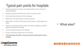 Typical pain points for hospitals
• What else?
• Reaching physicians, doctors and medical staff not on the network or
working remotely.
• Gathering pertinent information from staff in a timely manner
• Communicating informative critical messages
• Attendance and reinforcement of training sessions
• Being able to contact all staff quickly across devices, shared logins and
shifts.
• Ability to consistently reinforce health and safety messages to staff and
patients throughout the hospital.
• Communicating Information with Patients
• Diverse computing infrastructure (Thin Clients)
• Communicating with staff in a loud environment & reducing the noise in
hospitals
 