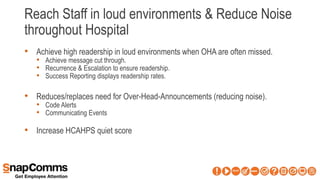 Reach Staff in loud environments & Reduce Noise
throughout Hospital
• Achieve high readership in loud environments when OHA are often missed.
• Achieve message cut through.
• Recurrence & Escalation to ensure readership.
• Success Reporting displays readership rates.
• Reduces/replaces need for Over-Head-Announcements (reducing noise).
• Code Alerts
• Communicating Events
• Increase HCAHPS quiet score
 