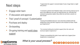 Next steps
• Engage wider team
• IT discussion and approval
• Trial / proof of concept / Customization
• Purchase and deploy
• On-boarding
• On-going training and world class
support
What is your usual process?
“I've received nothing but excellent support from the sales and
technical staff at SnapComms.”
“Product accomplished the tasks it was made to do. Support from
SnapComms is exceptional.”
“Leaving this feedback because I was extremely satisfied with the
SnapComms team and their response to the situation at hand. Thank
you SnapComms!”
“I appreciate the support I received today! It was a huge help in a tight
time frame.”
“I received a call from the Helpdesk today in the morning. Because of 13
hours time difference this was not expected from me. And they had
reviewed my questions before they called me and had a solution on
their hands”
 
