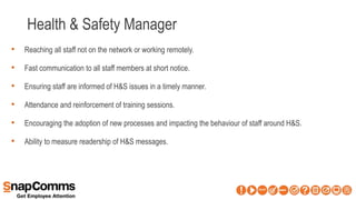 Health & Safety Manager
• Reaching all staff not on the network or working remotely.
• Fast communication to all staff members at short notice.
• Ensuring staff are informed of H&S issues in a timely manner.
• Attendance and reinforcement of training sessions.
• Encouraging the adoption of new processes and impacting the behaviour of staff around H&S.
• Ability to measure readership of H&S messages.
 
