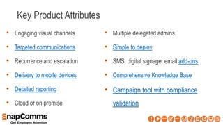 Key Product Attributes
• Engaging visual channels
• Targeted communications
• Recurrence and escalation
• Delivery to mobile devices
• Detailed reporting
• Cloud or on premise
• Multiple delegated admins
• Simple to deploy
• SMS, digital signage, email add-ons
• Comprehensive Knowledge Base
• Campaign tool with compliance
validation
 