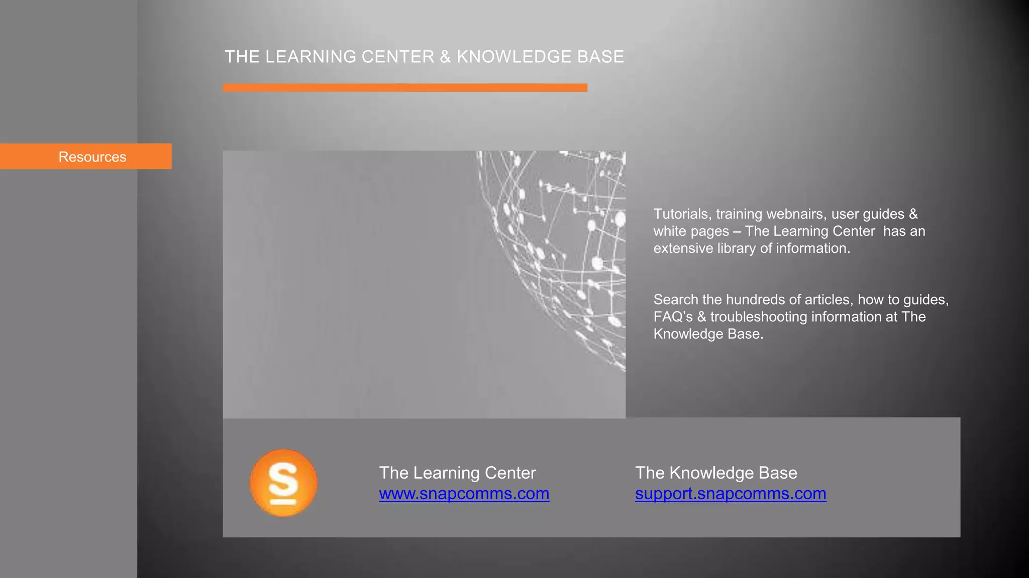Resources
THE LEARNING CENTER & KNOWLEDGE BASE
Tutorials, training webnairs, user guides &
white pages – The Learning Center has an
extensive library of information.
Search the hundreds of articles, how to guides,
FAQ’s & troubleshooting information at The
Knowledge Base.
The Learning Center
www.snapcomms.com
The Knowledge Base
support.snapcomms.com
 