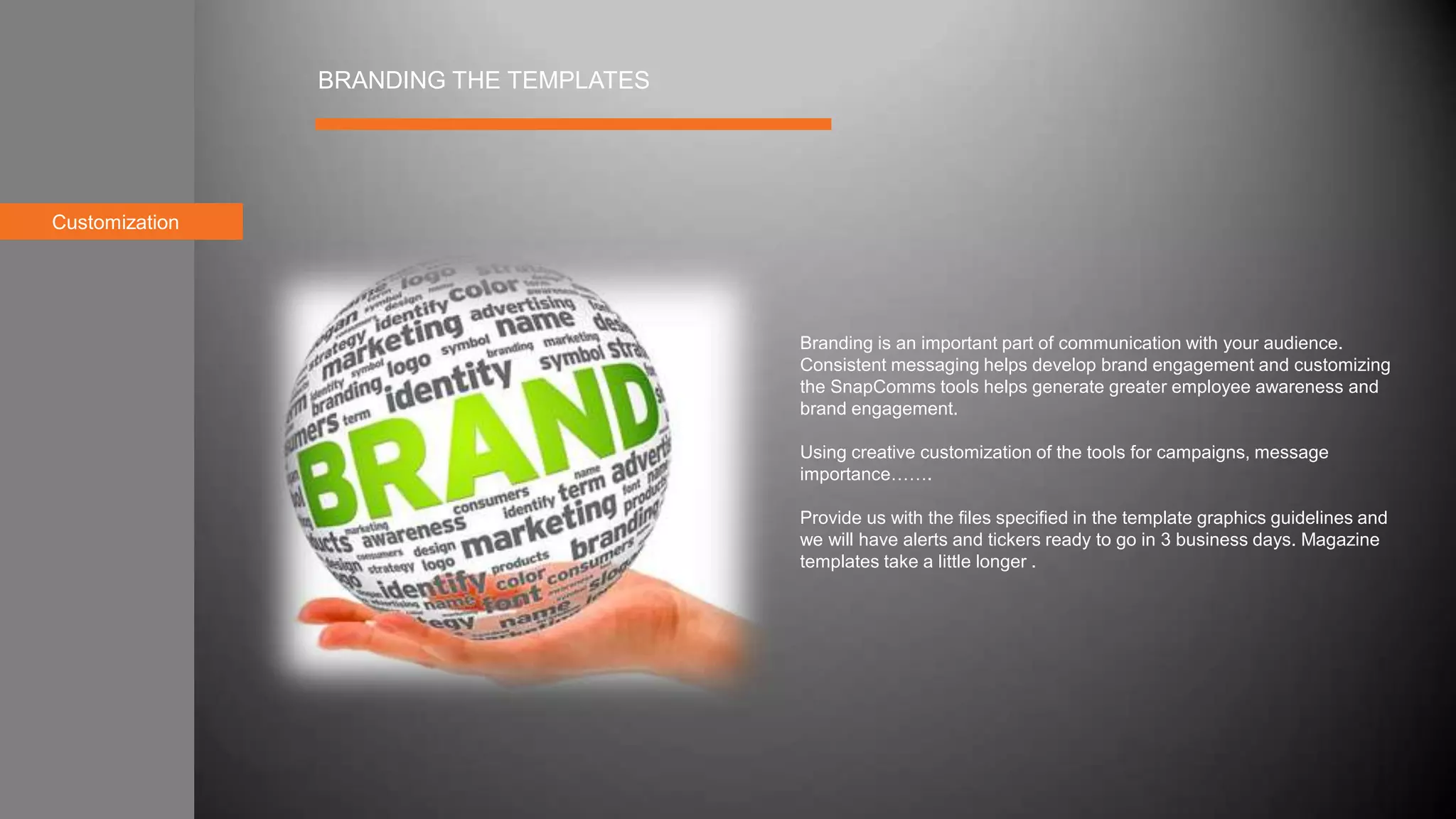 Customization
BRANDING THE TEMPLATES
Branding is an important part of communication with your audience.
Consistent messaging helps develop brand engagement and customizing
the SnapComms tools helps generate greater employee awareness and
brand engagement.
Using creative customization of the tools for campaigns, message
importance…….
Provide us with the files specified in the template graphics guidelines and
we will have alerts and tickers ready to go in 3 business days. Magazine
templates take a little longer .
 