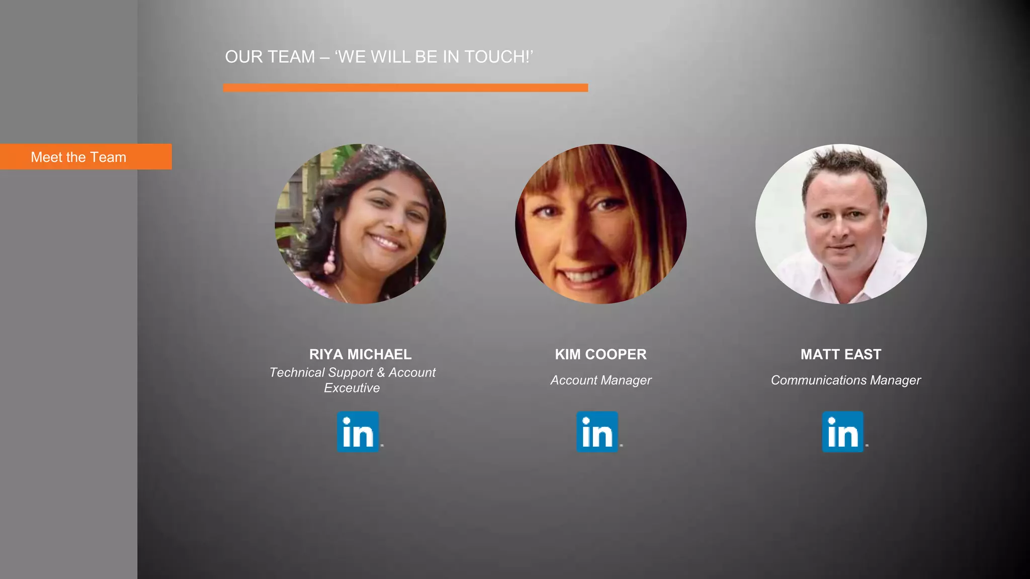 Meet the Team
OUR TEAM – ‘WE WILL BE IN TOUCH!’
RIYA MICHAEL KIM COOPER MATT EAST
Technical Support & Account
Exceutive
Account Manager Communications Manager
 