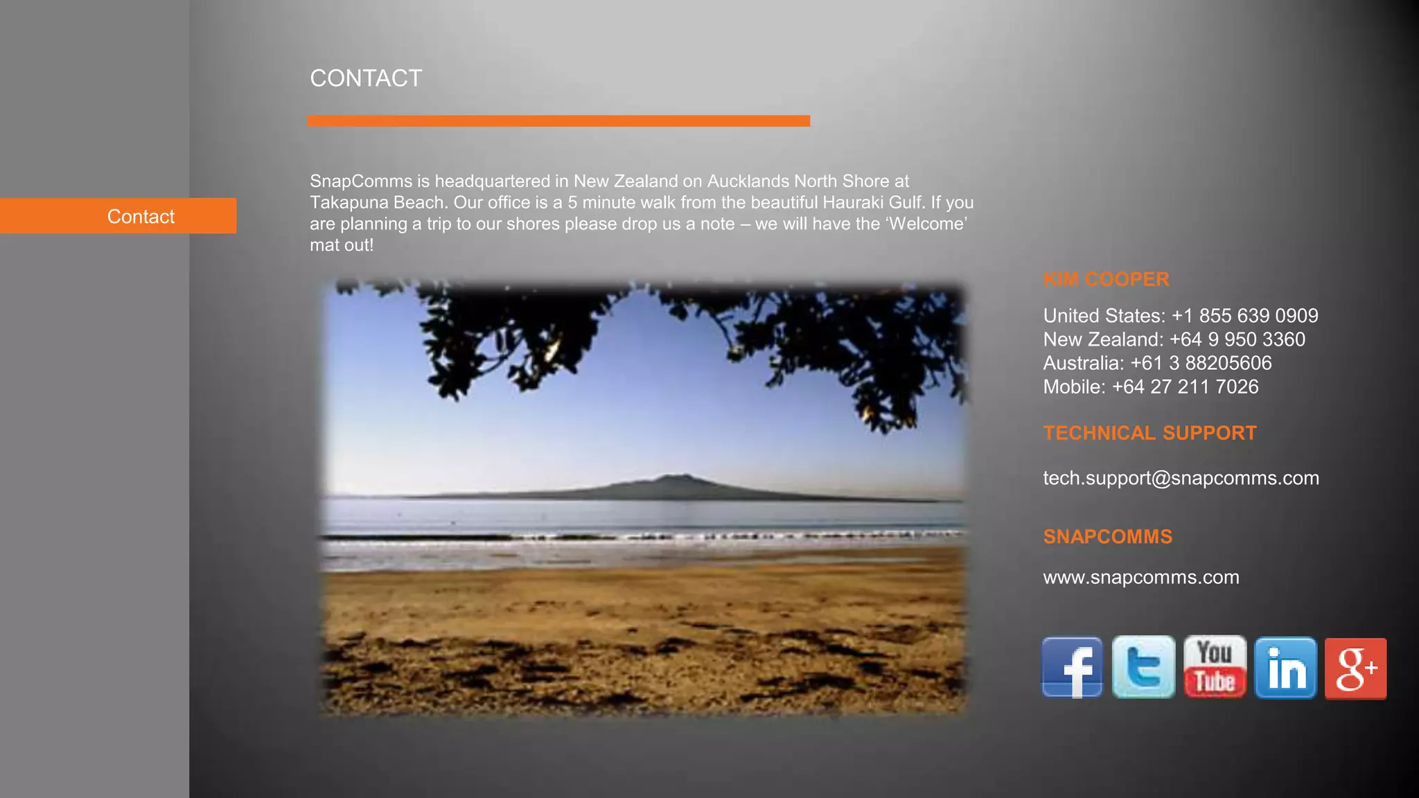Contact
KIM COOPER
TECHNICAL SUPPORT
SNAPCOMMS
CONTACT
SnapComms is headquartered in New Zealand on Aucklands North Shore at
Takapuna Beach. Our office is a 5 minute walk from the beautiful Hauraki Gulf. If you
are planning a trip to our shores please drop us a note – we will have the ‘Welcome’
mat out!
tech.support@snapcomms.com
United States: +1 855 639 0909
New Zealand: +64 9 950 3360
Australia: +61 3 88205606
Mobile: +64 27 211 7026
www.snapcomms.com
 