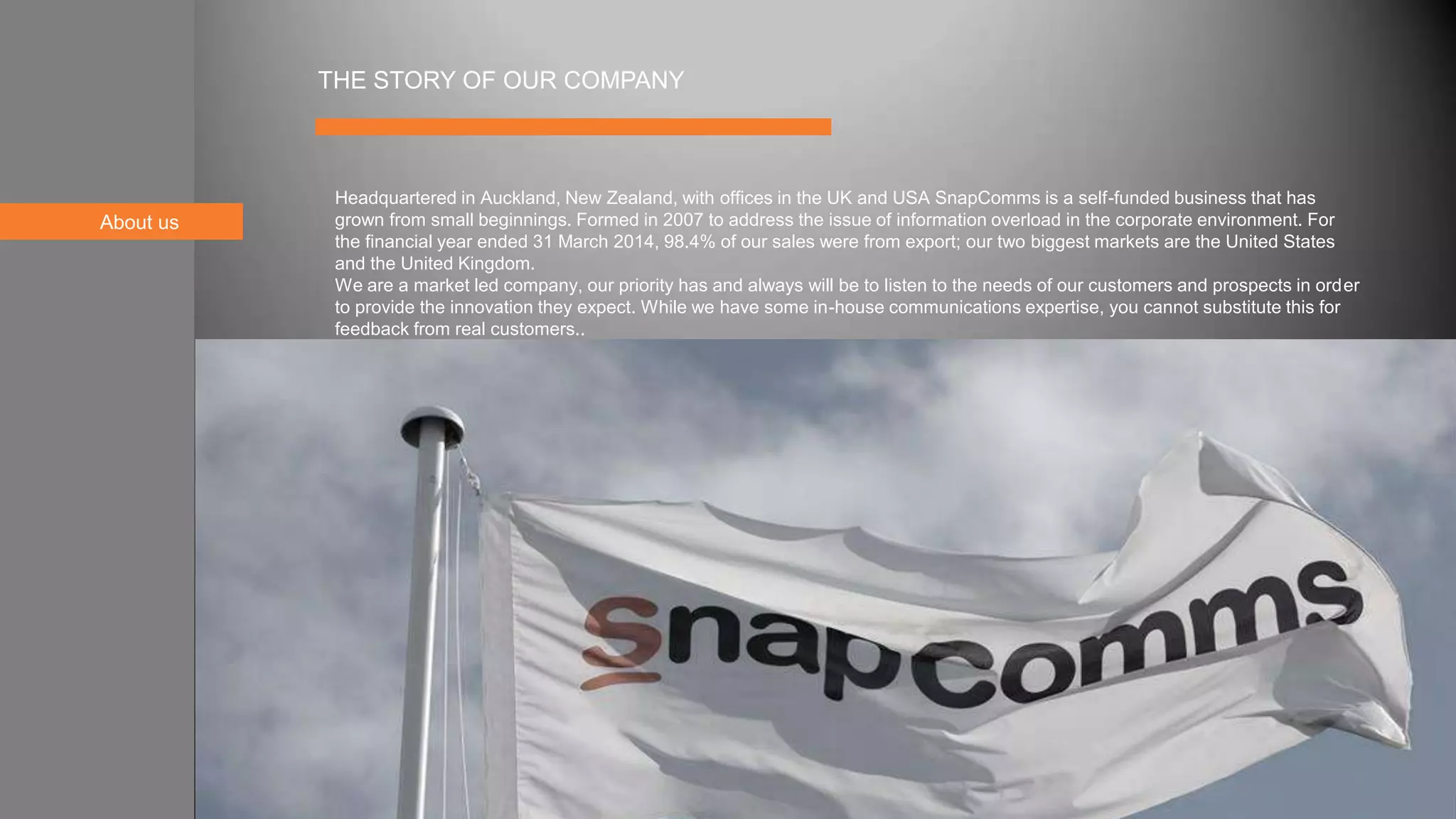 About us
THE STORY OF OUR COMPANY
Headquartered in Auckland, New Zealand, with offices in the UK and USA SnapComms is a self-funded business that has
grown from small beginnings. Formed in 2007 to address the issue of information overload in the corporate environment. For
the financial year ended 31 March 2014, 98.4% of our sales were from export; our two biggest markets are the United States
and the United Kingdom.
We are a market led company, our priority has and always will be to listen to the needs of our customers and prospects in order
to provide the innovation they expect. While we have some in-house communications expertise, you cannot substitute this for
feedback from real customers..
 