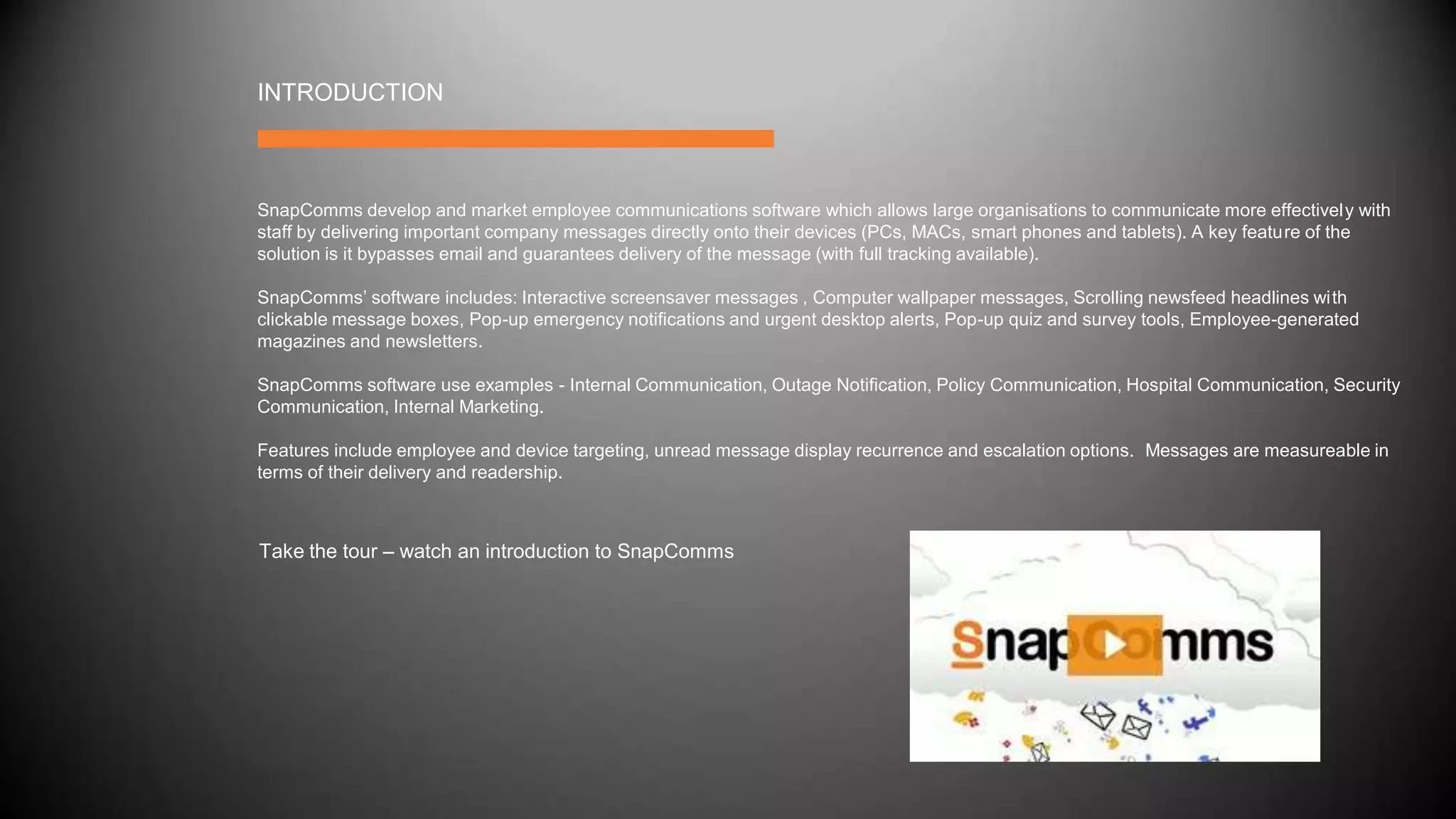 INTRODUCTION
SnapComms develop and market employee communications software which allows large organisations to communicate more effectively with
staff by delivering important company messages directly onto their devices (PCs, MACs, smart phones and tablets). A key feature of the
solution is it bypasses email and guarantees delivery of the message (with full tracking available).
SnapComms’ software includes: Interactive screensaver messages , Computer wallpaper messages, Scrolling newsfeed headlines with
clickable message boxes, Pop-up emergency notifications and urgent desktop alerts, Pop-up quiz and survey tools, Employee-generated
magazines and newsletters.
SnapComms software use examples - Internal Communication, Outage Notification, Policy Communication, Hospital Communication, Security
Communication, Internal Marketing.
Features include employee and device targeting, unread message display recurrence and escalation options. Messages are measureable in
terms of their delivery and readership.
Take the tour – watch an introduction to SnapComms
 