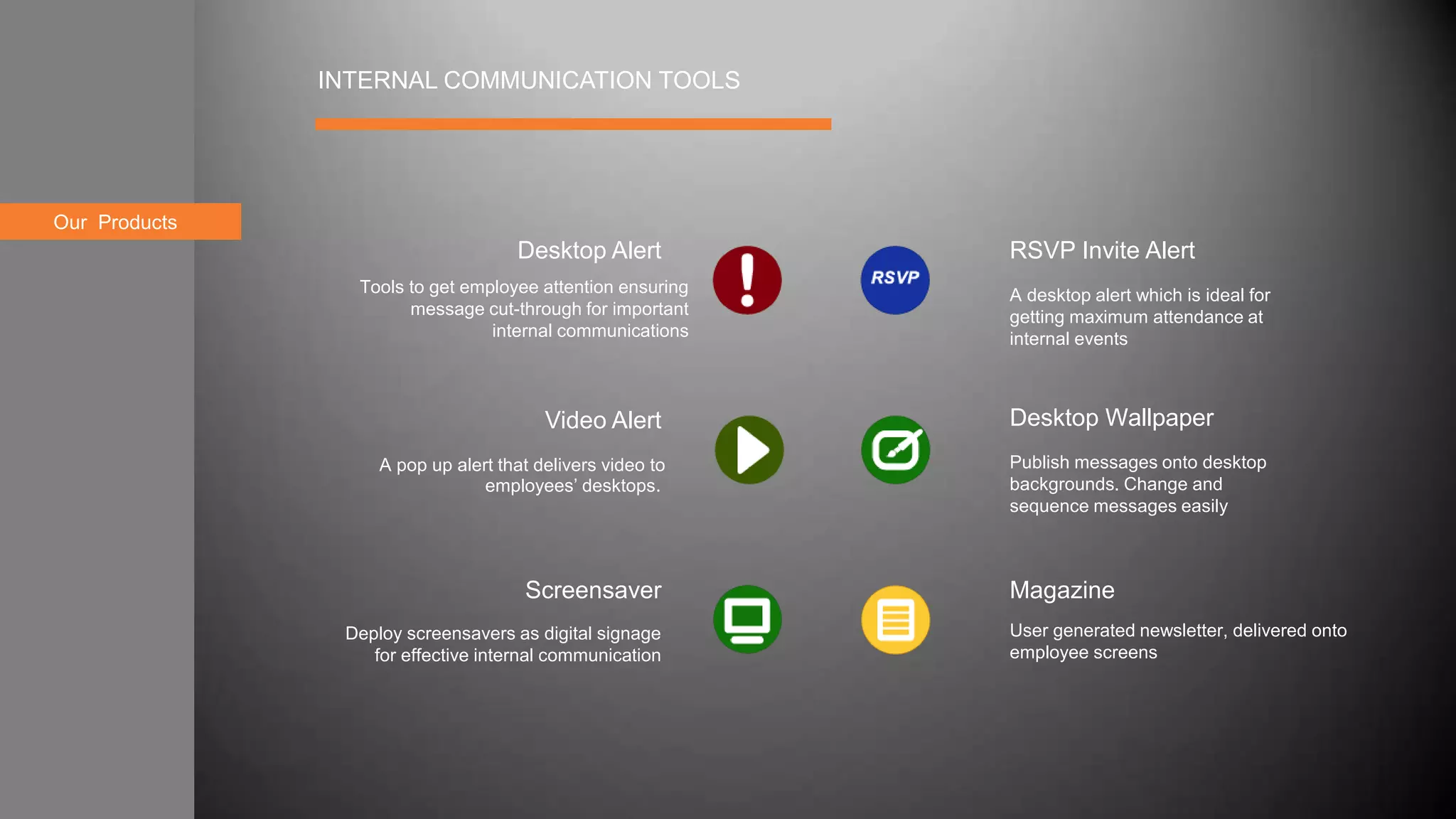 About usOur Products
INTERNAL COMMUNICATION TOOLS
RSVP Invite Alert
Desktop Wallpaper
Magazine
Desktop Alert
Video Alert
Screensaver
A pop up alert that delivers video to
employees’ desktops.
A desktop alert which is ideal for
getting maximum attendance at
internal events
Tools to get employee attention ensuring
message cut-through for important
internal communications
Deploy screensavers as digital signage
for effective internal communication
User generated newsletter, delivered onto
employee screens
Publish messages onto desktop
backgrounds. Change and
sequence messages easily
 