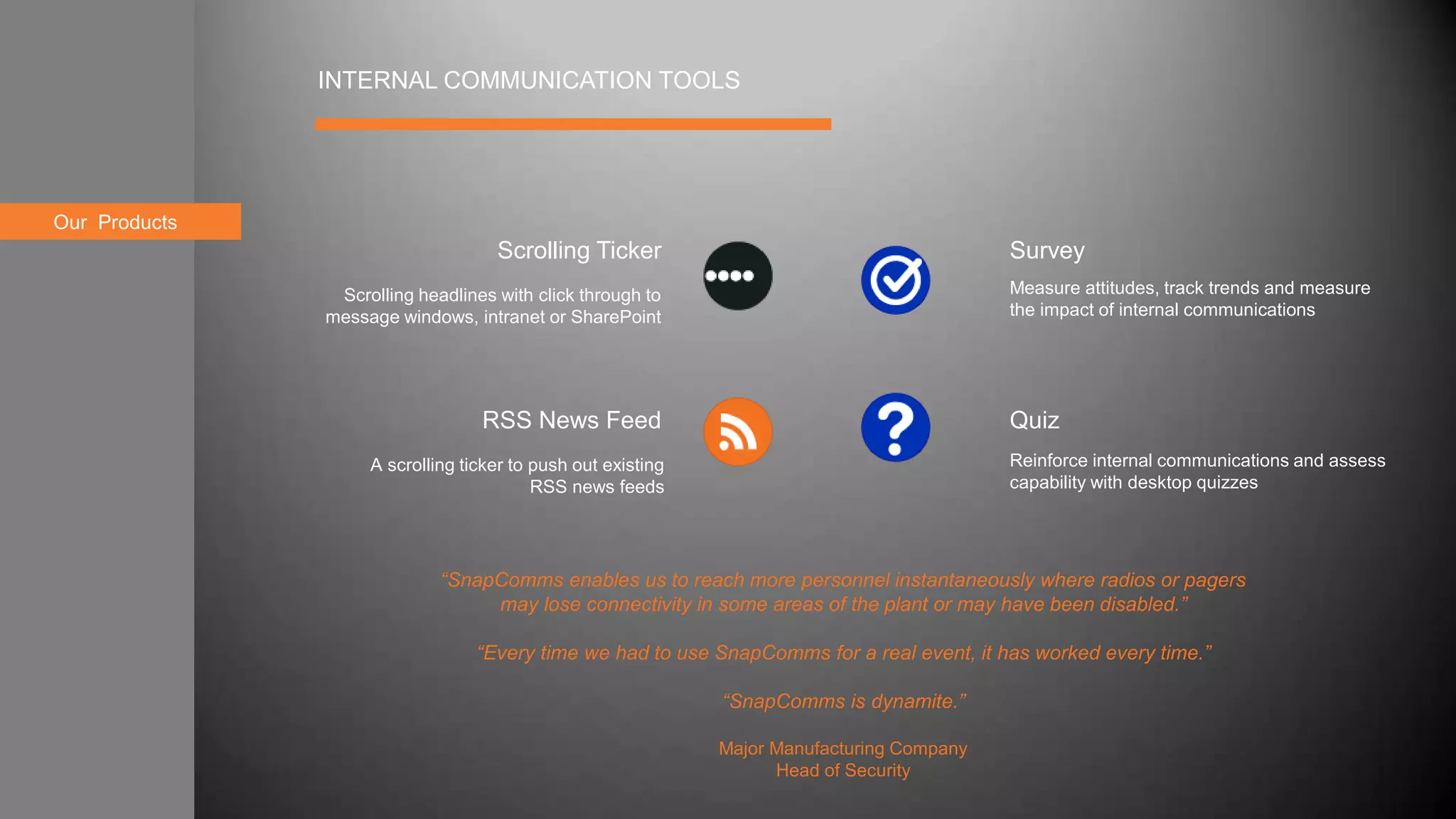 About usOur Products
INTERNAL COMMUNICATION TOOLS
Survey
Quiz
Scrolling Ticker
RSS News Feed
A scrolling ticker to push out existing
RSS news feeds
Scrolling headlines with click through to
message windows, intranet or SharePoint
Measure attitudes, track trends and measure
the impact of internal communications
Reinforce internal communications and assess
capability with desktop quizzes
“SnapComms enables us to reach more personnel instantaneously where radios or pagers
may lose connectivity in some areas of the plant or may have been disabled.”
“Every time we had to use SnapComms for a real event, it has worked every time.”
“SnapComms is dynamite.”
Major Manufacturing Company
Head of Security
 