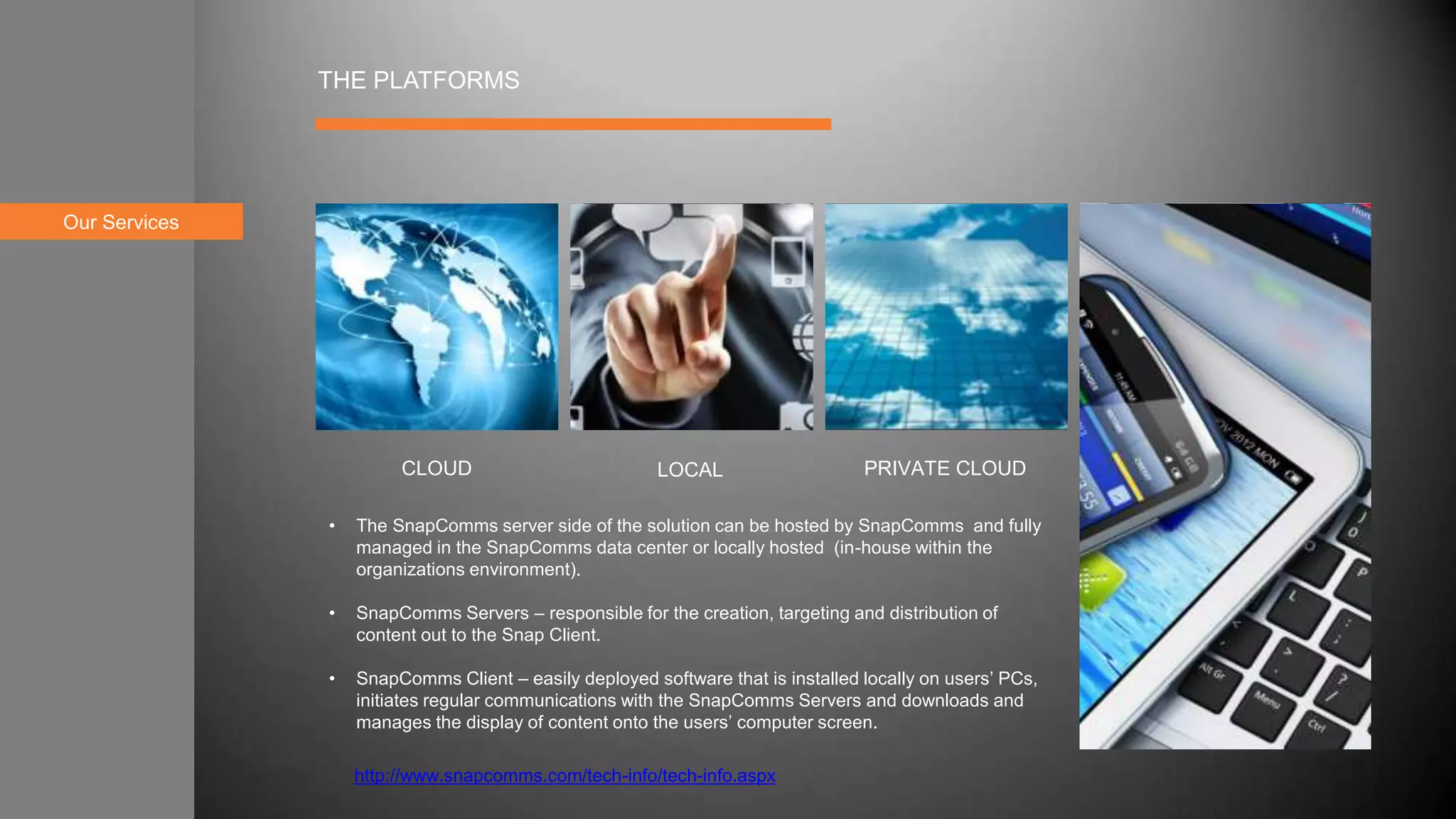 Our Services
THE PLATFORMS
• The SnapComms server side of the solution can be hosted by SnapComms and fully
managed in the SnapComms data center or locally hosted (in-house within the
organizations environment).
• SnapComms Servers – responsible for the creation, targeting and distribution of
content out to the Snap Client.
• SnapComms Client – easily deployed software that is installed locally on users’ PCs,
initiates regular communications with the SnapComms Servers and downloads and
manages the display of content onto the users’ computer screen.
CLOUD LOCAL PRIVATE CLOUD
http://www.snapcomms.com/tech-info/tech-info.aspx
 