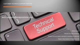 tech.support@snapcomms.com
Global support
Remote and online assistance
Qualified technical experts dedicated to assisting our customers
Based in New Zealand at SnapComms HQ
CUSTOMER TECHNICAL SUPPORT SERVICE
 