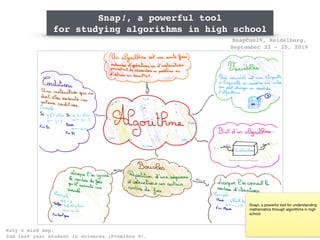 SnapCon19, Heidelberg,
September 22 - 25, 2019
Katy’s mind map,  
2nd last year student in sciences (Première S).
Snap!, a powerful tool
for studying algorithms in high school
Snap!, a powerful tool for understanding
mathematics through algorithms in high
school
 