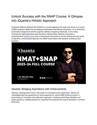 Unlock Success with the SNAP Course: A Glimpse
into iQuanta’s Holistic Approach
Symbiosis National Aptitude Test (SNAP) is a pivotal gateway that opens the doors to a myriad
of MBA programs offered by the esteemed Symbiosis International University. It is a meticulous
examination designed to test the cognitive abilities of aspiring individuals. In this milieu,
choosing the right preparation path becomes indispensable. iQuanta.in provides a
comprehensive SNAP Course that is meticulously structured to suit the diverse learning needs
of aspirants, ensuring they approach the SNAP examination with absolute confidence and
precision.
iQuanta: Bridging Aspirations with Achievements
iQuanta, a distinguished name in the realm of competitive exam preparation, delivers an
unparalleled learning experience for those preparing for various MBA entrance exams. It
accentuates an innovative and meticulous approach, combining technology, flexibility, and
expert guidance, enabling students to maximize their potential and secure admission in premier
B-Schools.
 