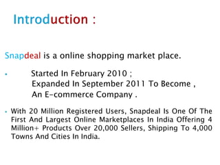Snapdeal is a online shopping market place.
 Started In February 2010 ;
Expanded In September 2011 To Become ,
An E-commerce Company .
 With 20 Million Registered Users, Snapdeal Is One Of The
First And Largest Online Marketplaces In India Offering 4
Million+ Products Over 20,000 Sellers, Shipping To 4,000
Towns And Cities In India.
 