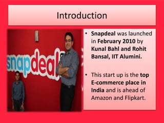 Introduction
• Snapdeal was launched
in February 2010 by
Kunal Bahl and Rohit
Bansal, IIT Alumini.
• This start up is the top
E-commerce place in
India and is ahead of
Amazon and Flipkart.
 