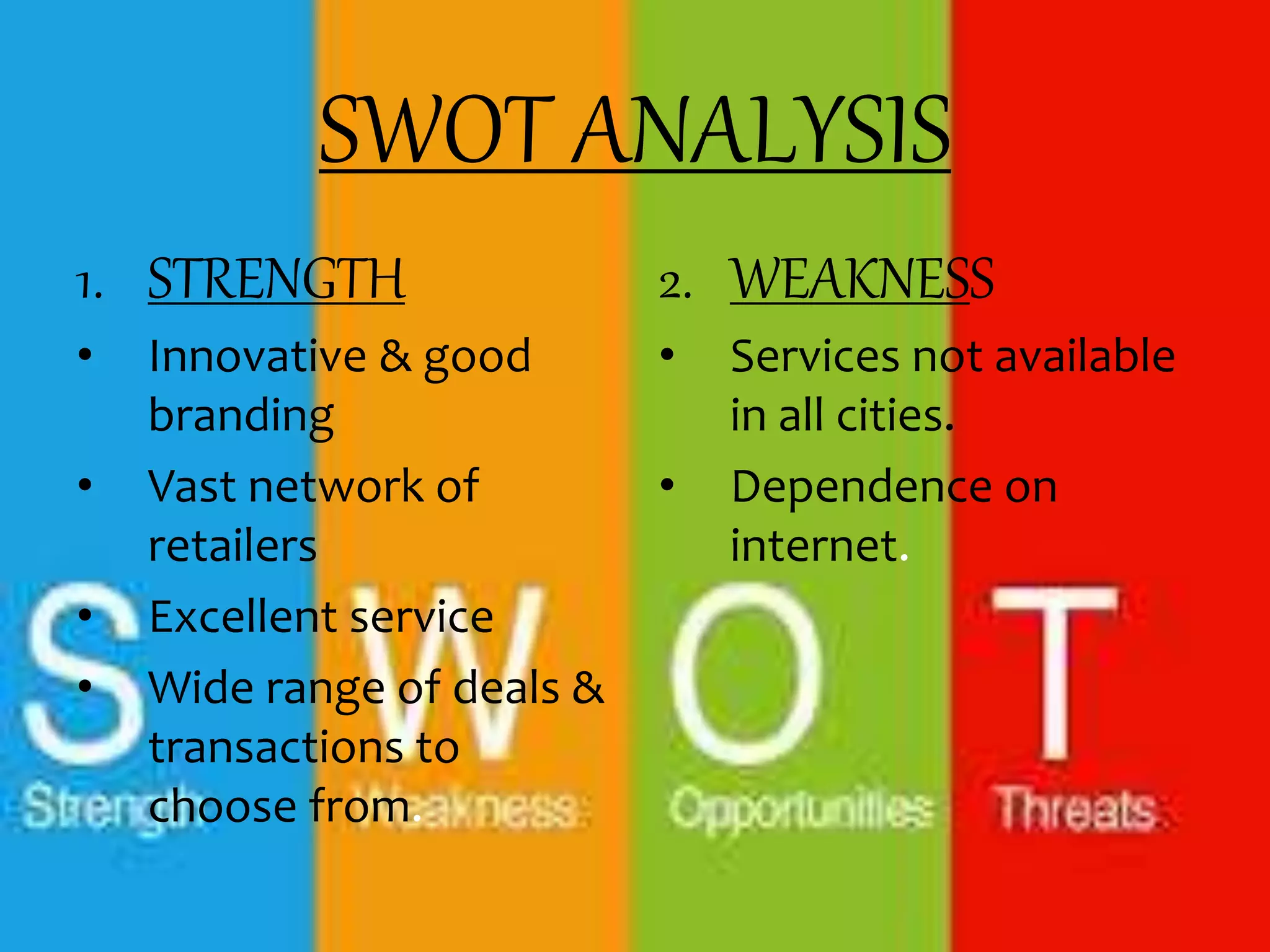 SWOT ANALYSIS
1. STRENGTH
• Innovative & good
branding
• Vast network of
retailers
• Excellent service
• Wide range of deals &
transactions to
choose from.
2. WEAKNESS
• Services not available
in all cities.
• Dependence on
internet.
 