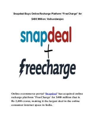 Snapdeal Buys Online Recharge Platform “FreeCharge” for
$400 Million: Vaikundarajan
Online e-commerce portal „Snapdeal‟ has acquired online
recharge platform ‟FreeCharge„ for $400 million that is
Rs 2,400 crores, making it the largest deal in the online
consumer internet space in India.
 