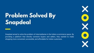 Problem Solved By
Snapdeal💡
Snapdeal aimed to solve the problem of intermediaries in the Indian e-commerce space. By
providing a platform that directly connects buyers and sellers, they wanted to make
shopping more convenient, accessible, and affordable for Indian customers.
 