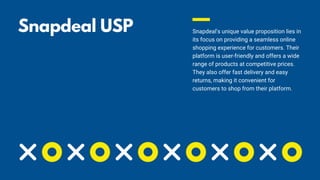 Snapdeal USP 🤩 Snapdeal's unique value proposition lies in
its focus on providing a seamless online
shopping experience for customers. Their
platform is user-friendly and offers a wide
range of products at competitive prices.
They also offer fast delivery and easy
returns, making it convenient for
customers to shop from their platform.
 