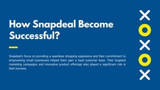 How Snapdeal Become
Successful? 📈
Snapdeal's focus on providing a seamless shopping experience and their commitment to
empowering small businesses helped them gain a loyal customer base. Their targeted
marketing campaigns and innovative product offerings also played a significant role in
their success.
 