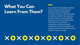 What You Can
Learn From Them?
📖
You can learn from Snapdeal's customer-
centric approach and their focus on
building a reliable and frictionless
commerce ecosystem. They also provide
an excellent example of how innovation
and technology can disrupt traditional
industries and create new opportunities.
Additionally, their emphasis on
empowering small businesses and
creating jobs for millions of people is an
excellent example of how brands can have
a positive impact on society.
 