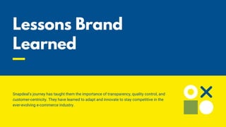 Lessons Brand
Learned
Snapdeal's journey has taught them the importance of transparency, quality control, and
customer-centricity. They have learned to adapt and innovate to stay competitive in the
ever-evolving e-commerce industry.
 