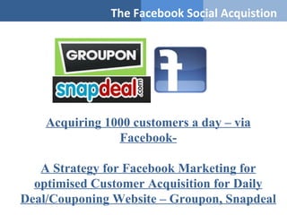 The Facebook Social Acquistion




    Acquiring 1000 customers a day – via
                Facebook-

   A Strategy for Facebook Marketing for
  optimised Customer Acquisition for Daily
Deal/Couponing Website – Groupon, Snapdeal
 
