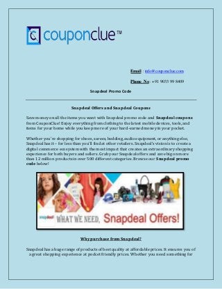 Email : info@couponclue.com
Phone No : +91 9033 99 8409
Snapdeal Promo Code
Snapdeal Offers and Snapdeal Coupons
Save money on all the items you want with Snapdeal promo code and Snapdeal coupons
from CouponClue! Enjoy everything from clothing to the latest mobile devices, tools, and
items for your home while you keep more of your hard-earned money in your pocket.
Whether you’re shopping for shoes, sarees, bedding, audio equipment, or anything else,
Snapdeal has it – for less than you’ll find at other retailers. Snapdeal’s vision is to create a
digital commerce ecosystem with the most impact that creates an extraordinary shopping
experience for both buyers and sellers. Grab your Snapdeal offers and save big on more
than 12 million products in over 500 different categories. Browse our Snapdeal promo
code below!
Why purchase from Snapdeal?
Snapdeal has a huge range of products of best quality at affordable prices. It ensures you of
a great shopping experience at pocket friendly prices. Whether you need something for
 