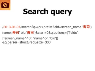 Search query
/2013-01-01/search?q=(or (preﬁx ﬁeld=screen_name '寿司')
name:'寿司' bio:'寿司')&start=0&q.options={"ﬁelds":
["screen_name^10", "name^5", "bio"]}
&q.parser=structured&size=300
 