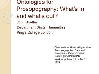 Ontologies for
Prosopography: What's in
and what's out?
John Bradley
Department Digital Humanities
King's College London
Standards for Networking Ancient
Prosopographies: Data and
Relations in Greco-Roman
Names (SNAP:DRGN)
Workshop, March 31 - April 1,
2014
 