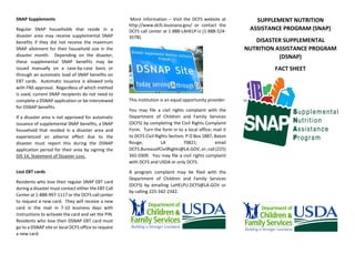 SNAP Supplements
Regular SNAP households that reside in a
disaster area may receive supplemental SNAP
benefits if they did not receive the maximum
SNAP allotment for their household size in the
disaster month. Depending on the disaster,
these supplemental SNAP benefits may be
issued manually on a case-by-case basis or
through an automatic load of SNAP benefits on
EBT cards. Automatic issuance is allowed only
with FNS approval. Regardless of which method
is used, current SNAP recipients do not need to
complete a DSNAP application or be interviewed
for DSNAP benefits.
If a disaster area is not approved for automatic
issuance of supplemental SNAP benefits, a SNAP
household that resided in a disaster area and
experienced an adverse effect due to the
disaster must report this during the DSNAP
application period for their area by signing the
DIS 14, Statement of Disaster Loss.
Lost EBT cards
Residents who lose their regular SNAP EBT card
during a disaster must contact either the EBT Call
Center at 1-888-997-1117 or the DCFS call center
to request a new card. They will receive a new
card in the mail in 7-10 business days with
instructions to activate the card and set the PIN.
Residents who lose their DSNAP EBT card must
go to a DSNAP site or local DCFS office to request
a new card.
More information – Visit the DCFS website at
http://www.dcfs.louisiana.gov/ or contact the
DCFS call center at 1-888-LAHELP-U (1-888-524-
3578).
This institution is an equal opportunity provider.
You may file a civil rights complaint with the
Department of Children and Family Services
(DCFS) by completing the Civil Rights Complaint
Form. Turn the form in to a local office; mail it
to DCFS Civil Rights Section, P O Box 1887, Baton
Rouge, LA 70821; email
DCFS.BureauofCivilRights@LA.GOV, or; call (225)
342-0309. You may file a civil rights complaint
with DCFS and USDA or only DCFS.
A program complaint may be filed with the
Department of Children and Family Services
(DCFS) by emailing LaHELPU.DCFS@LA.GOV or
by calling 225-342-2342.
SUPPLEMENT NUTRITION
ASSISTANCE PROGRAM (SNAP)
DISASTER SUPPLEMENTAL
NUTRITION ASSISTANCE PROGRAM
(DSNAP)
FACT SHEET
 