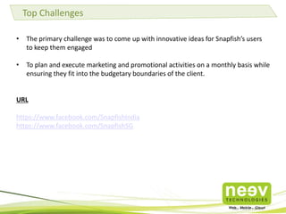 • The primary challenge was to come up with innovative ideas for Snapfish’s users
to keep them engaged
• To plan and execute marketing and promotional activities on a monthly basis while
ensuring they fit into the budgetary boundaries of the client.
URL
https://www.facebook.com/SnapfishIndia
https://www.facebook.com/SnapfishSG
Top Challenges
 