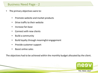 • The primary objectives were to:
• Promote website and market products
• Drive traffic to their website
• Increase fan base
• Connect with new clients
• Build a community
• Build loyalty through meaningful engagement
• Provide customer support
• Boost online sales
The objectives had to be achieved within the monthly budget allocated by the client.
Business Need Page - 2
 