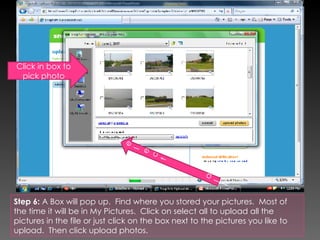 Step 6:  A Box will pop up.  Find where you stored your pictures.  Most of the time it will be in My Pictures.  Click on select all to upload all the pictures in the file or just click on the box next to the pictures you like to upload.  Then click upload photos.  Select  all Click in box to pick photo 