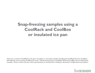 Snap-freezing samples using a
                   CoolRack and CoolBox
                    or insulated ice pan




There are a variety of CoolRacks to fit your microfuge or cryo-tubes samples including the CoolRack M series, CoolRack
M-Profile Fit series, and the CoolRack CF series. This document shows a CoolRack CF30 and CoolBox 30 as an illustrative
example. Please consult with your sales representative or the Biocision catalog for alternative configurations and options.
 