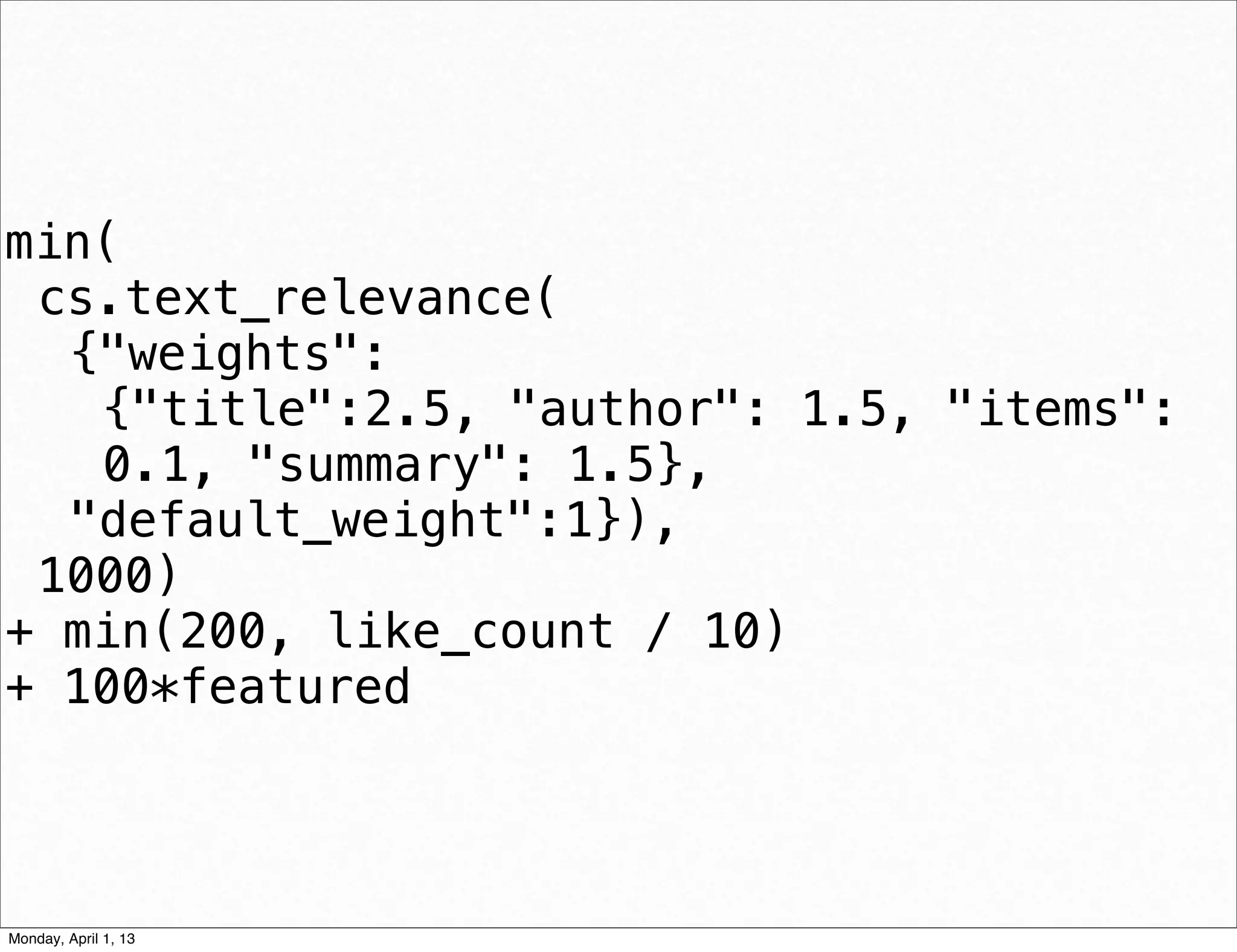 min(
 cs.text_relevance(
  {"weights":
   {"title":2.5, "author": 1.5, "items":
   0.1, "summary": 1.5},
  "default_weight":1}),
 1000)
+ min(200, like_count / 10)
+ 100*featured


                             daniel@snapguide.com • conﬁdential do not distribute



Monday, April 1, 13
 