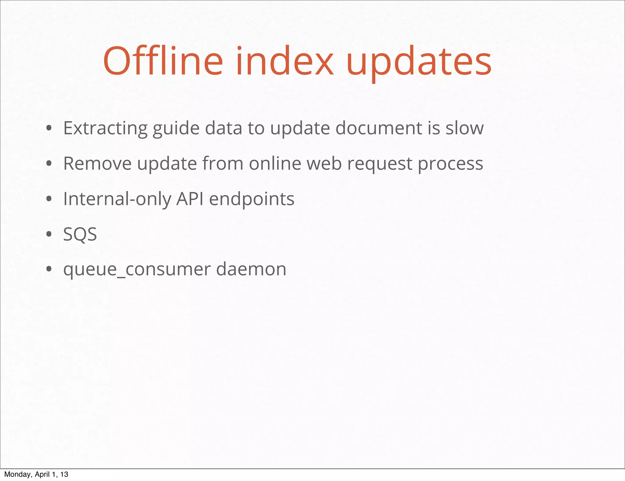 Oﬄine index updates
           • Extracting guide data to update document is slow
           • Remove update from online web request process
           • Internal-only API endpoints
           • SQS
           • queue_consumer daemon




                                                       daniel@snapguide.com • conﬁdential do not distribute



Monday, April 1, 13
 