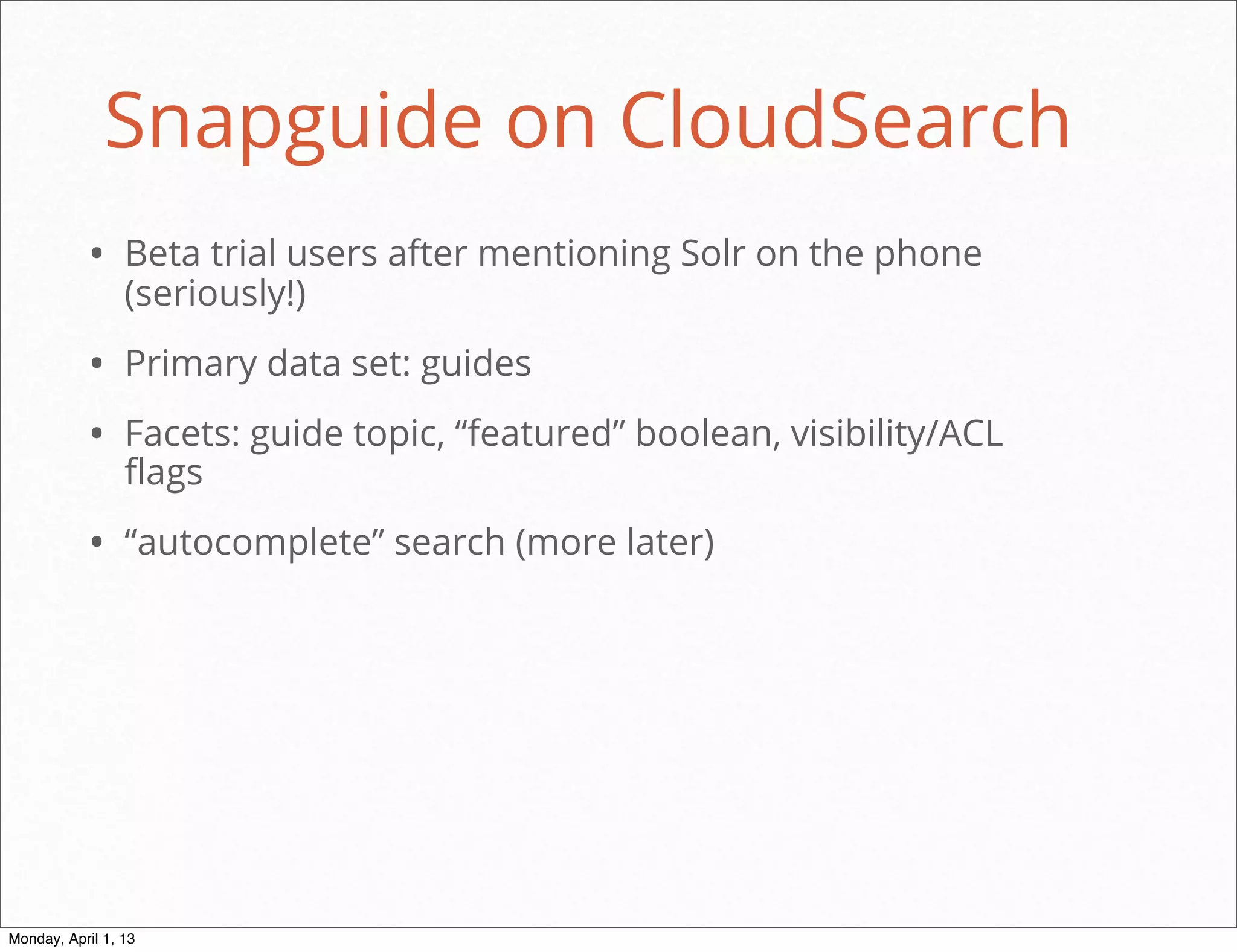 Snapguide on CloudSearch
           • Beta trial users after mentioning Solr on the phone
                 (seriously!)

           • Primary data set: guides
           • Facets: guide topic, “featured” boolean, visibility/ACL
                 flags

           • “autocomplete” search (more later)




                                                           daniel@snapguide.com • conﬁdential do not distribute



Monday, April 1, 13
 