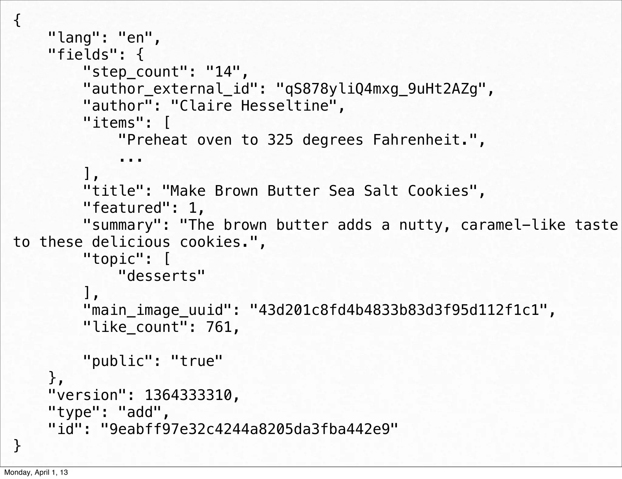{
      "lang": "en",
      "fields": {
          "step_count": "14",
          "author_external_id": "qS878yliQ4mxg_9uHt2AZg",
          "author": "Claire Hesseltine",
          "items": [
              "Preheat oven to 325 degrees Fahrenheit.",
              ...
          ],
          "title": "Make Brown Butter Sea Salt Cookies",
          "featured": 1,
          "summary": "The brown butter adds a nutty, caramel-like taste
  to these delicious cookies.",
          "topic": [
              "desserts"
          ],
          "main_image_uuid": "43d201c8fd4b4833b83d3f95d112f1c1",
          "like_count": 761,

                      "public": "true"
             },
             "version": 1364333310,
             "type": "add",
             "id": "9eabff97e32c4244a8205da3fba442e9"
  }                                                     daniel@snapguide.com • conﬁdential do not distribute



Monday, April 1, 13
 