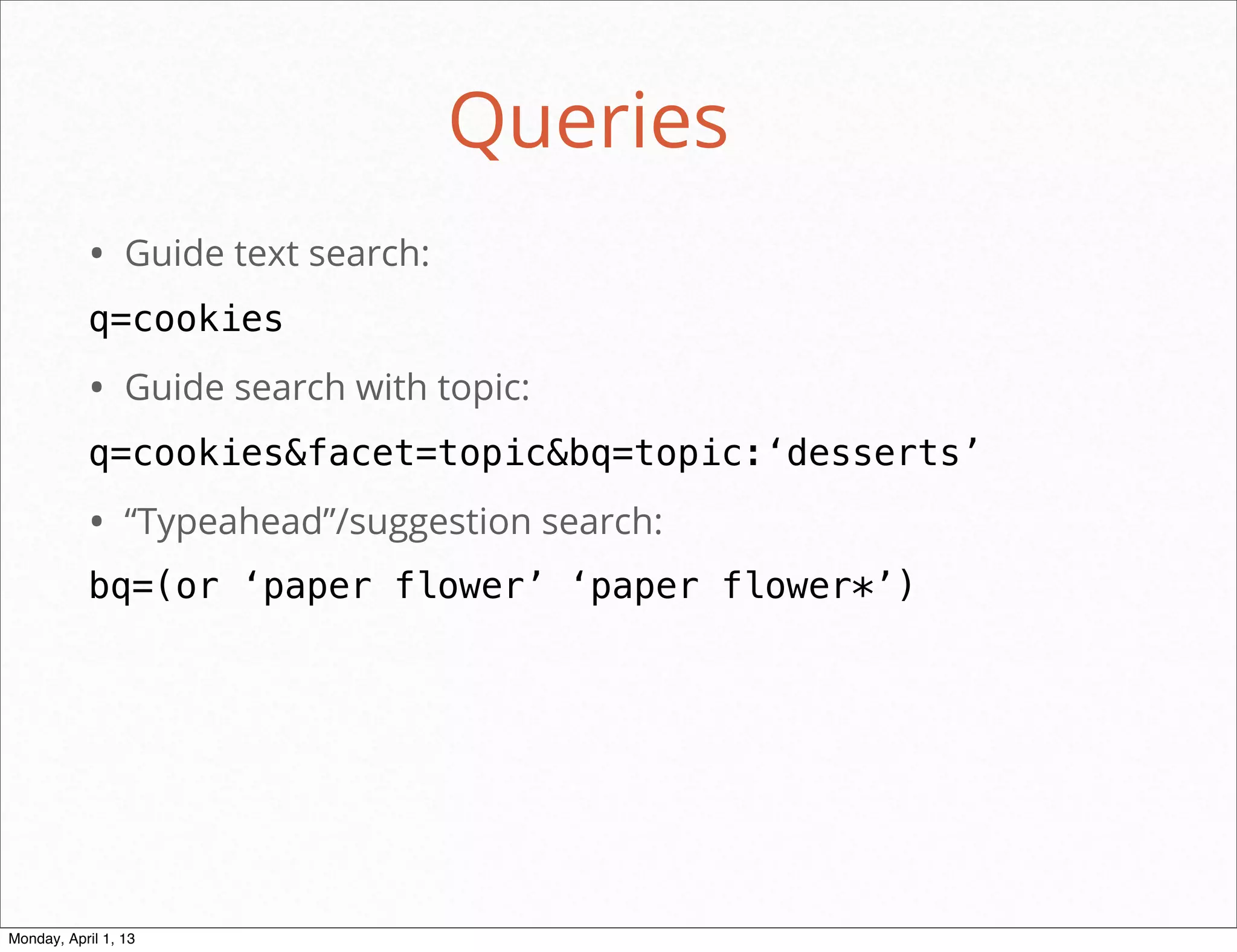Queries
           • Guide text search:
           q=cookies
           • Guide search with topic:
           q=cookies&facet=topic&bq=topic:‘desserts’
           • “Typeahead”/suggestion search:
           bq=(or ‘paper flower’ ‘paper flower*’)




                                              daniel@snapguide.com • conﬁdential do not distribute



Monday, April 1, 13
 