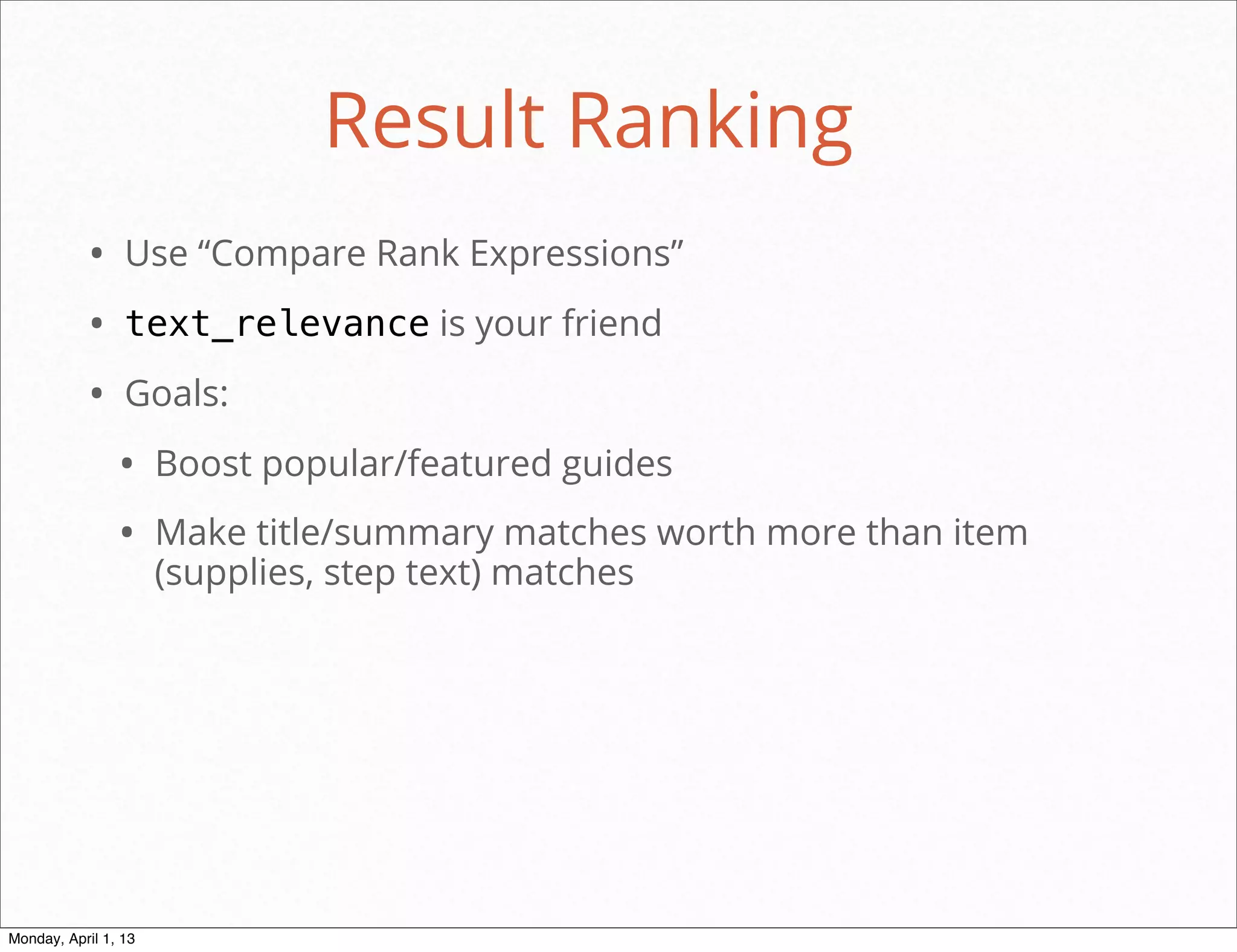 Result Ranking
           • Use “Compare Rank Expressions”
           • text_relevance is your friend
           • Goals:
                • Boost popular/featured guides
                • Make title/summary matches worth more than item
                      (supplies, step text) matches




                                                        daniel@snapguide.com • conﬁdential do not distribute



Monday, April 1, 13
 