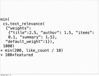 min(
 cs.text_relevance(
  {"weights":
   {"title":2.5, "author": 1.5, "items":
   0.1, "summary": 1.5},
  "default_weight":1}),
 1000)
+ min(200, like_count / 10)
+ 100*featured


                             daniel@snapguide.com • conﬁdential do not distribute



Monday, April 1, 13
 