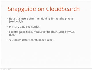 Snapguide on CloudSearch
           • Beta trial users after mentioning Solr on the phone
                 (seriously!)

           • Primary data set: guides
           • Facets: guide topic, “featured” boolean, visibility/ACL
                 flags

           • “autocomplete” search (more later)




                                                           daniel@snapguide.com • conﬁdential do not distribute



Monday, April 1, 13
 