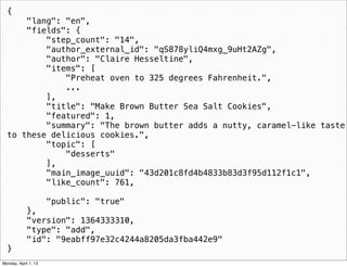 {
      "lang": "en",
      "fields": {
          "step_count": "14",
          "author_external_id": "qS878yliQ4mxg_9uHt2AZg",
          "author": "Claire Hesseltine",
          "items": [
              "Preheat oven to 325 degrees Fahrenheit.",
              ...
          ],
          "title": "Make Brown Butter Sea Salt Cookies",
          "featured": 1,
          "summary": "The brown butter adds a nutty, caramel-like taste
  to these delicious cookies.",
          "topic": [
              "desserts"
          ],
          "main_image_uuid": "43d201c8fd4b4833b83d3f95d112f1c1",
          "like_count": 761,

                      "public": "true"
             },
             "version": 1364333310,
             "type": "add",
             "id": "9eabff97e32c4244a8205da3fba442e9"
  }                                                     daniel@snapguide.com • conﬁdential do not distribute



Monday, April 1, 13
 