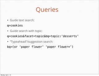 Queries
           • Guide text search:
           q=cookies
           • Guide search with topic:
           q=cookies&facet=topic&bq=topic:‘desserts’
           • “Typeahead”/suggestion search:
           bq=(or ‘paper flower’ ‘paper flower*’)




                                              daniel@snapguide.com • conﬁdential do not distribute



Monday, April 1, 13
 