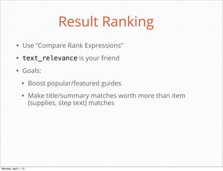 Result Ranking
           • Use “Compare Rank Expressions”
           • text_relevance is your friend
           • Goals:
                • Boost popular/featured guides
                • Make title/summary matches worth more than item
                      (supplies, step text) matches




                                                        daniel@snapguide.com • conﬁdential do not distribute



Monday, April 1, 13
 