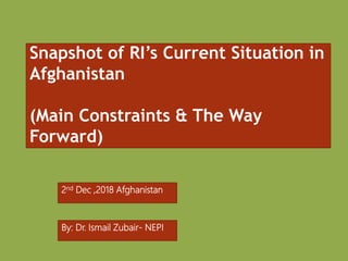 Snapshot of RI’s Current Situation in
Afghanistan
(Main Constraints & The Way
Forward)
2nd Dec ,2018 Afghanistan
By: Dr. Ismail Zubair- NEPI
 