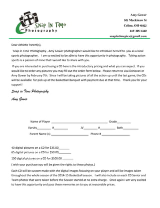Dear Athletic Parent(s),
Snap in Time Photography , Amy Gower photographer would like to introduce herself to you as a local
sports photographer. I am so excited to be able to have this opportunity in photography. Taking action
sports is a passion of mine that I would like to share with you.
If you are interested in purchasing a CD here is the introductory pricing and what you can expect. If you
would like to order any pictures you may fill out the order form below. Please return to Lisa Donovan or
Amy Gower by February 7th. Since I will be taking pictures of all the action up until the last game, the CDs
will be available for pick up at the Basketball Banquet with payment due at that time. Thank you for your
support!
Snap in Time Photography
Amy Gower
Name of Player ____________________________________ Grade_________
Varsity_________ #_________ JV_________ #__________ Both__________
Parent Name (s) ________________________ Phone # __________________
40 digital pictures on a CD for $35.00_______
65 digital pictures on a CD for $50.00________
150 digital pictures on a CD for $100.00 _______
( with your purchase you will be given the rights to these photos.)
Each CD will be custom made with the digital images focusing on your player and will be images taken
throughout the whole season of the 2014-15 Basketball season. I will also include on each CD Senior and
Team photos that were taken before the Season started at no extra charge. Once again I am very excited
to have this opportunity and pass these memories on to you at reasonable prices.
Amy Gower
501 Mackinaw St
Celina, OH 45822
419-305-6140
snapintimepics@gmail.com
 