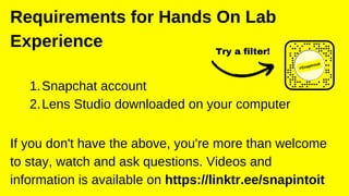 Snapchat account
Lens Studio downloaded on your computer
1.
2.
Requirements for Hands On Lab
Experience
If you don't have the above, you're more than welcome
to stay, watch and ask questions. Videos and
information is available on https://linktr.ee/snapintoit
Try a filter!
 